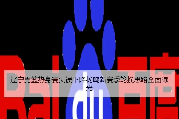 辽宁男篮热身赛失误下降杨鸣新赛季轮换思路全面曝光