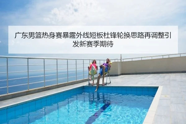 广东男篮热身赛暴露外线短板杜锋轮换思路再调整引发新赛季期待