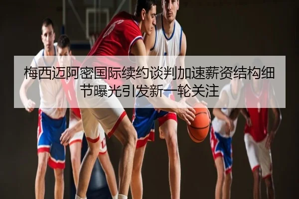 梅西迈阿密国际续约谈判加速薪资结构细节曝光引发新一轮关注
