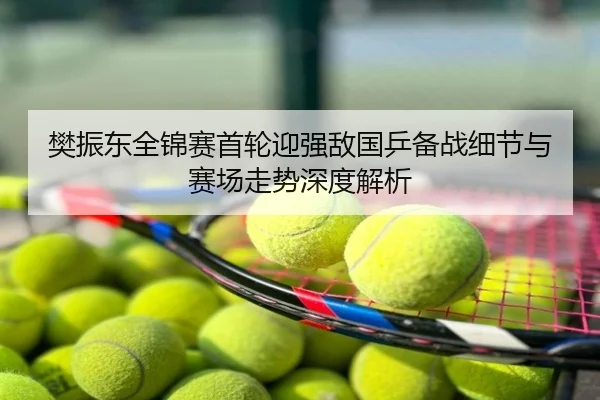 樊振东全锦赛首轮迎强敌国乒备战细节与赛场走势深度解析