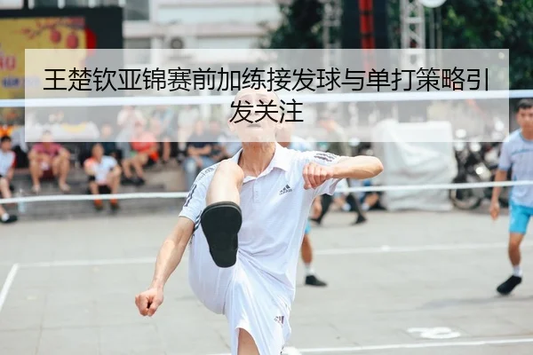 王楚钦亚锦赛前加练接发球与单打策略引发关注