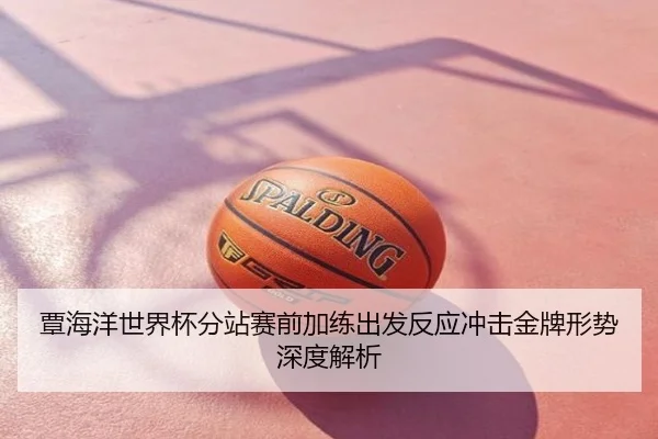 覃海洋世界杯分站赛前加练出发反应冲击金牌形势深度解析