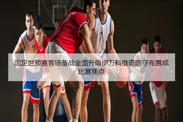 国足世预赛客场备战全面升级伊万科维奇防守布置成比赛焦点